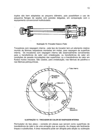 13
duplos são bem adaptados ao pequeno diâmetro, pois possibilitam o uso de
pequenos flanges de seções com paredes delgadas, em comparação com o
equipamento convencional multitubulado.
Ilustração 12 –Trocador Casco e Tubo
Trocadores com raspagem interna - este tipo de trocador tem um elemento rotativo
munido de lâminas raspadoras montadas em molas, para raspagem da superfície
interna. Os trocadores com raspagem interna são essencialmente convenientes
para a transferência de calor com cristalização, ou transferência de calor em
condições de pesada incrustações das superfícies; ou a transferência de calor em
fluidos muitos viscosos. São usados, para cristalização, nas fábricas de parafina e
nas fábricas petroquímicas.
ILUSTRAÇÃO 13 - TROCADOR DE CALOR DE RASPAGEM INTERNA
Permutador do tipo placa – consiste em placas que servem como superfícies de
transferência de calor e de uma armação que as suporta. As chapas são facilmente
limpas e substituídas. A área necessária pode ser atingida pela adição ou subtração
 