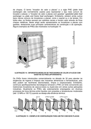 de chapas. O termo “trocador de calor a placas” e a sigla PHE (plate heat
exchanger) são normalmente usados para representar o tipo mais comum de
trocador a placas: o “trocador de calor a placas com gaxetas” (gasketed plate heat
exchanger ou plate and frame heat exchanger). Entretanto, existem ainda outros
tipos menos comuns de trocadores a placas, como o espiral ou o de lamela. Em
todos eles, os fluidos escoam por estreitos canais e trocam calor através de finas
chapas metálicas. Neste artigo serão apresentados os trocadores a placas com
gaxetas, destacando suas principais características de construção e de operação.
Alguns exemplos de PHEs são mostrados na Ilustração 14.
ILUSTRAÇÃO 14 - DIFERENTES MODELOS DE TROCADORES DE CALOR A PLACAS COM
GAXETAS OU PHES (APV/INVENSYS)
Os PHEs foram introduzidos comercialmente na década de 30 para atender às
exigências de higiene e limpeza das industrias alimentícias e farmacêuticas, pois
eles podem ser facilmente desmontados, limpos e inspecionados. Entretanto,
contínuos aperfeiçoamentos tecnológicos tornaram o PHE um forte concorrente aos
tradicionais trocadores de casco-e-tubos ou duplo-tubo em várias outras aplicações
industriais. Atualmente os PHEs são extensamente empregados em diversos
processos de troca térmica entre líquidos com pressões e temperaturas moderadas
(até 1,5 MPa e 150 o
C) quando se deseja alta eficiência térmica.
ILUSTRAÇÃO 15 - EXEMPLO DE CONFIGURAÇÃO PARA UM PHE COM NOVE PLACAS
 