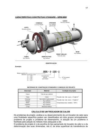 17
CÁLCULO DE UM TROCADOR DE CALOR
Os problemas de projeto, análise e ou desenvolvimento de um trocador de calor para
uma finalidade específica podem ser classificados em dois grupos principalmente:
problema de projeto e problema de desempenho. A solução de um problema é
facilitada pela adoção do método mais adequado a ele.
O problema de projeto é o da escolha do tipo apropriado de trocador de calor e o da
determinação das suas dimensões, isto é, da área superficial de transferência de
 