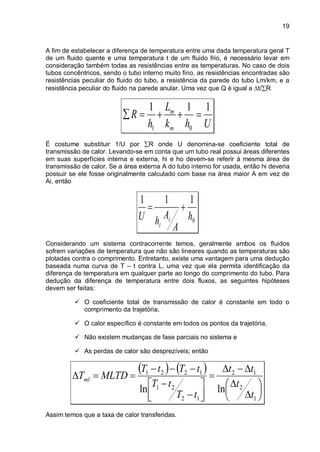 19
A fim de estabelecer a diferença de temperatura entre uma dada temperatura geral T
de um fluido quente e uma temperatura t de um fluido frio, é necessário levar em
consideração também todas as resistências entre as temperaturas. No caso de dois
tubos concêntricos, sendo o tubo interno muito fino, as resistências encontradas são
resistências peculiar do fluido do tubo, a resistência da parede do tubo Lm/km, e a
resistência peculiar do fluido na parede anular. Uma vez que Q é igual a ∆t/∑R
Uhk
L
h
R
m
m 111
01
=++=∑
É costume substituir 1/U por ∑R onde U denomina-se coeficiente total de
transmissão de calor. Levando-se em conta que um tubo real possui áreas diferentes
em suas superfícies interna e externa, hi e ho devem-se referir à mesma área de
transmissão de calor. Se a área externa A do tubo interno for usada, então hi deveria
possuir se ele fosse originalmente calculado com base na área maior A em vez de
Ai, então
0
111
h
A
A
hU i
i
+=
Considerando um sistema contracorrente temos, geralmente ambos os fluidos
sofrem variações de temperatura que não são lineares quando as temperaturas são
plotadas contra o comprimento. Entretanto, existe uma vantagem para uma dedução
baseada numa curva de T – t contra L, uma vez que ela permita identificação da
diferença de temperatura em qualquer parte ao longo do comprimento do tubo. Para
dedução da diferença de temperatura entre dois fluxos, as seguintes hipóteses
devem ser feitas:
 O coeficiente total de transmissão de calor é constante em todo o
comprimento da trajetória,
 O calor específico é constante em todos os pontos da trajetória,
 Não existem mudanças de fase parciais no sistema e
 As perdas de calor são desprezíveis; então
( ) ( )






∆
∆
∆−∆
=




−
−
−−−
==∆
1
2
12
12
21
1221
lnln
t
t
tt
tT
tT
tTtT
MLTDTml
Assim temos que a taxa de calor transferidas.
 
