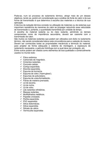 21
Pode-se, num só processo de isolamento térmico, atingir mais de um desses
objetivos, tendo se, porém em consideração que a análise da fonte do calor e da sua
forma de transmissão é que determina a escolha dos materiais e a técnica de sua
aplicação.
A técnica da isolação térmica consiste na utilização de materiais ou de sistemas que
imponham resistência às maneiras do calor se propagar reduzindo essa velocidade
de transmissão e, portanto, a quantidade transmitida por unidade de tempo.
A escolha do material isolante ou do meio isolante, admitindo os demais
componentes como de importância secundária, deverá ser coerente com a
transmissão de calor.
São muitos os materiais isolantes que podem ser utilizados com êxito no isolamento
térmico, não sendo considerada básica esta circunstância para a seleção do mesmo.
Devem ser conhecidas todas as propriedades mecânicas e térmicas do material,
para projetar de forma adequada o sistema de montagem, a espessura de
isolamento necessária, a película hidrófuga com a qual deve ser protegido, etc.
Entre outros podem ser citados como elementos de boa qualidade e comercialmente
usados no mundo todo:
 Fibra cerâmica.
 Carbonato de magnésio.
 Cimentos isolantes.
 Concreto celular.
 Cortiça expandida.
 Ebonite expandida.
 Espuma de borracha.
 Espuma de vidro (`foam-glass').
 Espumas de poliuretano.
 Espuma de ureia-formaldeído.
 Fibras de madeira prensada.
 Lã de escória.
 Lã de rocha.
 Lã de vidro.
 Lãs isolantes refratárias.
 Massas isolantes.
 Multifolhados metálicos.
 Papelão ondulado.
 Perlita expandida.
 PVC expandido.
 Sílica diatomácea.
 Sílica expandida.
 Silicato de cálcio.
 Vermiculita expandida
 