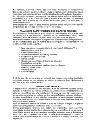 Na realidade, o produto isolante ideal não existe. Analisando as características
básicas de cada um, e promovendo um estudo comparativo entre todos eles, é justo
reconhecer que a decisão sempre estará motivada pelo gosto particular do usuário.
As principais perguntas normalmente formuladas pelos próprios projetistas e
engenheiros ligados à indústria são: qual o isolante a ser utilizado; que espessura
deve ser usada e quais as precauções necessárias quando da montagem do
material selecionado.
Esta resposta não pode ser dada de forma genérica, sendo indispensável o estudo,
em particular, de cada tipo de instalação a ser executada.
ANÁLISE DAS CARACTERÍSTICAS DOS ISOLANTES TÉRMICOS
O projeto correto de sistemas de aquecimento, ar condicionado e refrigeração, como
de outras aplicações industriais, necessita de um conhecimento amplo sobre
isolamento térmico e do comportamento térmico das estruturas em questão.
Este item tratará dos fundamentos e propriedades dos materiais de isolação térmica.
As propriedades ideais que um material deve possuir para ser considerado um bom
isolante térmico são as seguintes:
 Baixo coeficiente de condutividade térmica (k até 0,030 kcal/m ºC h).
 Boa resistência mecânica.
 Baixa massa específica.
 Incombustibilidade ou auto-extinguibilidade.
 Estabilidade química e física.
 Inércia química.
 Resistência específica ao ambiente da utilização.
 Facilidade de aplicação.
 Resistência ao ataque de roedores, insetos e fungos.
 Baixa higroscopicidade.
 Ausência de odor.
 Economicidade.
É óbvio que não se consegue um material que possua todas estas qualidades;
procura-se sempre um que satisfaça ao máximo a cada uma delas. Nisto reside a
escolha de um bom isolante térmico.
PROPRIEDADES TÉRMICAS
A capacidade de um material para retardar o fluxo de calor está expressa por sua
condutividade térmica ou valor de condutância. Uma baixa condutividade térmica ou
valor de condutância (ou alta resistividade térmica ou valor de resistência) por
conseguinte, caracteriza um isolante térmico, exceção feita aos isolantes refletivos.
Os isolantes refletivos, como o alumínio, dependem da subdivisão correspondente
dos espaços de ar e da baixa emissividade térmica das suas superfícies para uma
baixa condutância térmica.
Para ser realmente efetiva em retardar o fluxo de calor por radiação, a superfície
refletiva deverá apresentar sua face ao ar ou espaço vazio.
Outras propriedades térmicas que podem ser importantes: calor específico,
difusividade térmica, coeficiente de dilatação térmica e resistência à temperatura. A
difusividade térmica torna-se importante naquelas aplicações onde a temperatura
varia com o tempo, devido a que a taxa de variação de temperatura no interior de
uma isolação é inversamente proporcional à difusividade térmica para uma dada
espessura.
 