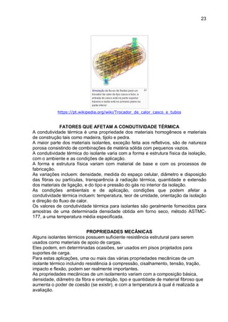 23
https://pt.wikipedia.org/wiki/Trocador_de_calor_casco_e_tubos
FATORES QUE AFETAM A CONDUTIVIDADE TÉRMICA
A condutividade térmica é uma propriedade dos materiais homogêneos e materiais
de construção tais como madeira, tijolo e pedra.
A maior parte dos materiais isolantes, exceção feita aos refletivos, são de natureza
porosa consistindo de combinações de matéria sólida com pequenos vazios.
A condutividade térmica do isolante varia com a forma e estrutura física da isolação,
com o ambiente e as condições de aplicação.
A forma e estrutura física variam com material de base e com os processos de
fabricação.
As variações incluem: densidade, medida do espaço celular, diâmetro e disposição
das fibras ou partículas, transparência à radiação térmica, quantidade e extensão
dos materiais de ligação, e do tipo e pressão do gás no interior da isolação.
As condições ambientais e de aplicação, condições que podem afetar a
condutividade térmica incluem: temperatura, teor de umidade, orientação da isolação
e direção do fluxo de calor.
Os valores de condutividade térmica para isolantes são geralmente fornecidos para
amostras de uma determinada densidade obtida em forno seco, método ASTMC-
177, a uma temperatura média especificada.
PROPRIEDADES MECÂNICAS
Alguns isolantes térmicos possuem suficiente resistência estrutural para serem
usados como materiais de apoio de cargas.
Eles podem, em determinadas ocasiões, ser usados em pisos projetados para
suportes de carga.
Para estas aplicações, uma ou mais das várias propriedades mecânicas de um
isolante térmico incluindo resistência à compressão, cisalhamento, tensão, tração,
impacto e flexão, podem ser realmente importantes.
As propriedades mecânicas de um isolamento variam com a composição básica,
densidade, diâmetro da fibra e orientação, tipo e quantidade de material fibroso que
aumenta o poder de coesão (se existir), e com a temperatura à qual é realizada a
avaliação.
 