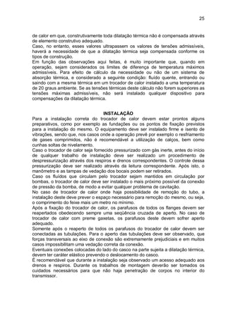 25
de calor em que, construtivamente toda dilatação térmica não é compensada através
de elemento construtivo adequado.
Caso, no entanto, esses valores ultrapassem os valores de tensões admissíveis,
haverá a necessidade de que a dilatação térmica seja compensada conforme os
tipos de construção.
Em função das observações aqui feitas, é muito importante que, quando em
operação, sejam considerados os limites de diferença de temperatura máximos
admissíveis. Para efeito de cálculo da necessidade ou não de um sistema de
absorção térmica, e considerado a seguinte condição: fluído quente, entrando ou
saindo com a mesma térmica em um trocador de calor instalado a uma temperatura
de 20 graus ambiente. Se as tensões térmicas deste cálculo não forem superiores as
tensões máximas admissíveis, não será instalado qualquer dispositivo para
compensações da dilatação térmica.
INSTALAÇÃO
Para a instalação correta do trocador de calor devem estar prontos alguns
preparativos, como por exemplo as fundações ou os pontos de fixação previstos
para a instalação do mesmo. O equipamento deve ser instalado firme e isento de
vibrações, sendo que, nos casos onde a operação prevê por exemplo o resfriamento
de gases comprimidos, não é recomendável a utilização de calços, bem como
cunhas soltas de nivelamento.
Caso o trocador de calor seja fornecido pressurizado com gás inerte, antes do início
de qualquer trabalho de instalação deve ser realizado um procedimento de
despressurização através dos respiros e drenos correspondentes. O controle dessa
pressurização deve ser realizado através da leitura correspondente. Após isto, o
manômetro e as tampas de vedação dos bocais podem ser retirados.
Caso os fluídos que circulam pelo trocador sejam mantidos em circulação por
bombas, o trocador de calor deve ser instalado o mais próximo possível da conexão
de pressão da bomba, de modo a evitar qualquer problema de cavitação.
No caso de trocador de calor onde haja possibilidade de remoção do tubo, a
instalação deste deve prever o espaço necessário para remoção do mesmo, ou seja,
o comprimento do feixe mais um metro no mínimo.
Após a fixação do trocador de calor, os parafusos de todos os flanges devem ser
reapertados obedecendo sempre uma seqüência cruzada de aperto. No caso de
trocador de calor com preme gaxetas, os parafusos deste devem sofrer aperto
adequado.
Somente após o reaperto de todos os parafusos do trocador de calor devem ser
conectadas as tubulações. Para o aperto das tubulações deve ser observado, que
forças transversais ao eixo de conexão são extremamente prejudiciais e em muitos
casos impossibilitam uma vedação correta da conexão.
Eventuais conexões colocadas do lado do casco na parte sujeita a dilatação térmica,
devem ter caráter elástico prevendo o deslocamento do casco.
É recomendável que durante a instalação seja observado um acesso adequado aos
drenos e respiros. Durante os trabalhos de montagem deverão ser tomados os
cuidados necessários para que não haja penetração de corpos no interior do
transmissor.
 