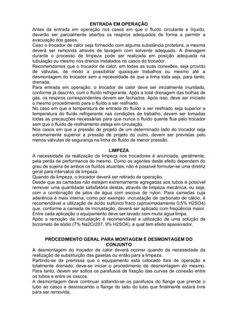 ENTRADA EM OPERAÇÃO
Antes da entrada em operação nos casos em que o fluído circulante e líquido,
deverão ser parcialmente abertos os respiros adequados de forma a permitir a
evacuação dos gases.
Caso o trocador de calor seja fornecido com alguma substância protetora, a mesma
deverá ser removida através de lavagem com solvente adequado. A drenagem
durante o processo de limpeza pode ser realizada em posição adequada na
tubulação ou mesmo nos drenos instalados no casco do trocador.
Recomendamos que o trocador de calor, em todas as suas conexões, seja provido
de válvulas, de modo a possibilitar quaisquer trabalhos ou mesmo até a
desmontagem do trocador sem a necessidade de que a linha toda seja, para tanto,
drenada.
Para entrada em operação, o trocador de calor deve ser inicialmente inundado,
conforme já descrito, com o fluído refrigerante. Após a total drenagem das bolhas de
gás, os respiros correspondentes devem ser fechados. Após isso, deve ser iniciado
o mesmo procedimento para o fluído a ser resfriado.
No caso em que a temperatura de entrada do fluído a ser resfriado seja superior a
temperatura do fluído refrigerante nas condições de trabalho, devem ser tomadas
todas as precauções necessárias para que nunca o fluído quente flua pelo trocador
sem que o fluído de resfriamento esteja em circulação.
Nos casos em que a pressão de projeto de um determinado lado do trocador seja
extremamente superior a pressão de projeto do outro, devem ser previstas pelo
menos válvulas de segurança na linha do fluído de menor pressão.
LIMPEZA
A necessidade da realização da limpeza nos trocadores é anunciada, geralmente,
pela perda de performance do mesmo. Como os agentes deste efeito dependem do
grau de sujeira de ambos os fluídos atuantes, não é possível formular-se uma diretriz
geral para intervalos de limpeza.
Quando da limpeza, o trocador deverá ser retirado de operação.
Desde que as camadas não estejam extremamente agregadas aos tubos é possível
remover uma quantidade satisfatória destas, através de limpeza mecânica, ou seja,
com a combinação de jatos de água com escova de nylon. Para camadas cuja
aderência é mais interna, como por exemplo: incrustação de carbonato de cálcio, é
recomendável a utilização de ácido sulfúrico fraco (aproximadamente 0,5% H2SO4)
que, conforme a camada de incrustação, deverá ser aplicado com freqüência maior.
Entre cada aplicação o equipamento deve ser lavado com muita água limpa.
Após a remoção da incrustação é recomendável a utilização de uma solução de
bicromato de sódio (7% Na2Cr207, 9% H2SO4), a qual tem efeito apassivador.
PROCEDIMENTO GERAL PARA MONTAGEM E DESMONTAGEM DO
CONJUNTO
A desmontagem do trocador de calor deverá ocorrer quando da necessidade da
realização de substituição das gaxetas ou então para a limpeza.
Partindo-se da premissa que o equipamento está colocado fora de operação e
totalmente drenado, deve-se iniciar o procedimento de desmontagem do mesmo.
Para tanto, devem ser soltos os parafusos de fixação das curvas de conexão entre
os tubos e entre os cascos.
A desmontagem deve continuar soltando-se os parafusos do flange que prende o
tubo ao casco e desroscando o flange do lado do tubo que finalmente estará livre
para ser removida.
 