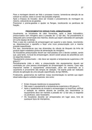 27
Para a montagem deverá ser feito o processo inverso, tomando-se atenção de se
colocar os cascos, tubos e curvas nas posições originais.
Após a limpeza do trocador, deve ser iniciado o procedimento de montagem do
mesmo, colocando-se as gaxetas.
Posicionar o preme-gaxetas e ajustar os flanges, recolocando os parafusos de
fixação.
PROCEDIMENTOS GERAIS PARA ARMAZENAGEM
Usualmente, os trocadores de calor fornecidos, após o teste hidrostático,
pressurizados com nitrogênio seco a pressão de 1,2 bar abs. Tal procedimento é
adequado para conservação dos mesmos, desde que sejam colocadas em operação
em curto espaço de tempo.
Para o caso de o período de armazenagem ser superior a seis meses, recomenda-
se, despressurizar o aparelho e fazer uma nova pressurização com a mesma
pressão especificada.
Por isso, recomenda-se que nas dimensões da válvula de bloqueio da linha de
produto sejam instalados pontos de alimentação de nitrogênio.
Os trocadores pressurizados devem ser manuseados com o devido cuidado, sendo
que, para tanto, no local de armazenagem, devem existir placas de advertência com
os seguintes dizeres:
“Equipamento pressurizado – não deve ser exposto a temperaturas superiores a 50
graus C.”
Periodicamente (mês a mês), a pressurização dos equipamentos deverá ser
controlada por uma pessoa encarregada da armazenagem do mesmo. Caso seja
impossível manter o equipamento pressurizado, deve ser examinado se o
vazamento é proveniente das tampas de vedação. Tal exame pode ser realizado
através da aplicação de uma solução saponificada, do tipo NEKAL.
Finalizando, gostaríamos de reafirmar nossa recomendação no sentido que sejam
observados alguns cuidados especiais, tais como:
 Evitar choques mecânicos no equipamento;
 Não expor o equipamento a temperaturas superiores a 50 graus C.;
 Após o recebimento do trocador e armazenagem no local final, verificar
a vedação do sistema através de controle dos manômetros (o
equipamento deve ser mantido a pressão de 1,2 bar abs.) e reapertar
os parafusos, caso necessário.
 Os trocadores deverão ser armazenados em lugar seco, livre de
quaisquer tipos de intempéries.
 