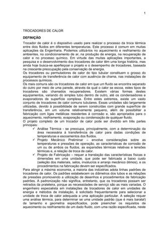 1
TROCADORES DE CALOR
DEFINIÇÃO
Trocador de calor é o dispositivo usado para realizar o processo da troca térmica
entre dois fluidos em diferentes temperaturas. Este processo é comum em muitas
aplicações da Engenharia. Podemos utilizá-los no aquecimento e resfriamento de
ambientes, no condicionamento de ar, na produção de energia, na recuperação de
calor e no processo químico. Em virtude das muitas aplicações importantes, a
pesquisa e o desenvolvimento dos trocadores de calor têm uma longa história, mas
ainda hoje busca-se aperfeiçoar o projeto e o desempenho de trocadores, baseada
na crescente preocupação pela conservação de energia.
Os trocadores ou permutadores de calor do tipo tubular constituem o grosso do
equipamento de transferência de calor com ausência de chama, nas instalações de
processos químicos.
Os mais comuns são os trocadores de calor em que um fluido se encontra separado
do outro por meio de uma parede, através da qual o calor se escoa, estes tipos de
trocadores são chamados recuperadores. Existem várias formas destes
equipamentos, variando do simples tubo dentro de outro, até os condensadores e
evaporadores de superfície complexa. Entre estes extremos, existe um vasto
conjunto de trocadores de calor comuns tubulares. Essas unidades são largamente
utilizadas, devido à possibilidade de serem construídas com grande superfície de
transferência, em um volume relativamente pequeno, além de possibilitar a
fabricação com ligas metálicas resistentes à corrosão e, são apropriados para o
aquecimento, resfriamento, evaporação ou condensação de qualquer fluido.
O projeto completo de um trocador de calor pode ser dividido em três partes
principais:
 Análise Térmica - se preocupa, principalmente, com a determinação da
área necessária à transferência de calor para dadas condições de
temperaturas e escoamentos dos fluidos.
 Projeto Mecânico Preliminar – envolve considerações sobre as
temperaturas e pressões de operação, as características de corrosão de
um ou de ambos os fluidos, as expansões térmicas relativas e tensões
térmicas e, a relação de troca de calor.
 Projeto de Fabricação – requer a translação das características físicas e
dimensões em uma unidade, que pode ser fabricada a baixo custo
(seleção dos materiais, selos, involucros e arranjo mecânico ótimos), e os
procedimentos na fabricação devem ser especificados.
Para atingir a máxima economia, a maioria das indústrias adota linhas padrões de
trocadores de calor. Os padrões estabelecem os diâmetros dos tubos e as relações
de pressões promovendo a utilização de desenhos e procedimentos de fabricação
padrões. A padronização não significa, entretanto, que os trocadores possam ser
retirados da prateleira, porque as necessidades de serviço são as mais variadas. O
engenheiro especialista em instalações de trocadores de calor em unidades de
energia e métodos de instalação, é solicitado frequentemente para selecionar a
unidade de troca de calor adequada a uma aplicação particular. A seleção requer
uma análise térmica, para determinar se uma unidade padrão (que é mais barata!)
de tamanho e geometria especificados, pode preencher os requisitos de
aquecimento ou resfriamento de um dado fluido, com uma razão especificada, neste
 