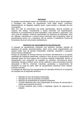 REPAROS
As gaxetas recomendadas devem ser mantidas em estoque, pois a desmontagem e
a montagem das partes do equipamento onde estas atuam, conduzem,
freqüentemente, ao desgaste, exigindo assim, quase sempre, a utilização de uma
nova gaxeta.
Nota: Em caso de vazamentos nas juntas aparafusadas, deve-se proceder ao
reaperto dos estojos, considerando o torque informado nas especificações,
desenhos ou procedimentos de teste hidrostático. Caso persista o vazamento, uma
nova junta de vedação, conforme especificado nos desenhos de fabricação, deve
ser utilizada, colocando-se o mesmo torque informado pela fornecedora. Após os
procedimentos acima, se o vazamento não for sanado. A assistência Técnica da
fornecedora deve ser comunicada imediatamente.
INSPEÇÃO DE EQUIPAMENTOS EM OPERAÇÃO
A Inspeção de equipamentos industriais visa identificar corrosão, redução de
espessura de parede, descontinuidades, assim como outras irregularidades que
possam trazer risco de paradas inesperadas, acidentes, explosões e quaisquer
outros eventos indesejáveis.
Através da utilização de diversas técnicas de ensaios não-destrutivos e da opinião
qualificada de inspetores experientes, avalia-se o risco de que os equipamentos em
operação atuem de forma segura até a próxima inspeção programada. Dentre os
equipamentos que necessitam de inspeção em processo, encontram-se dutos,
tubulações, tanques e esferas, torres, fornos, caldeiras e vasos de pressão (inclusive
adequação à NR-13), chaminés industriais, guindastes e equipamentos de
transporte de carga em geral, além de equipamentos dinâmicos como motores,
turbinas e bombas.
A avaliação da segurança dos equipamentos em operação através de um programa
de inspeção traz os seguintes benefícios:
 Redução do risco de paradas inesperadas
 Redução do risco de acidentes do trabalho
 Redução da possibilidade de acidentes ambientais
 Fornece elementos para uma programação de serviços de manutenção e
melhor gerenciamento de ativos
 Fornece subsídios para cumprir a legislação vigente de segurança do
trabalho
 