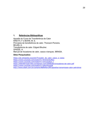 29
1. Referências Bibliográficas
Apostila do Curso de Transferência de Calor
KREITH, F e BOHN, M. S.
Princípios de transferência de calor. Thonsom Pioneira.
BEJAN, A.
Transferência de calor. Edgard Blucher.
GHIZZE, A.
Manual de trocadores de calor, vasos e tanques. IBRASA.
Sites Pesquisados:
https://pt.wikipedia.org/wiki/Trocador_de_calor_casco_e_tubos
https://www.youtube.com/watch?v=9mV1tJ3uMwc
https://www.youtube.com/watch?v=cK1LGxAa3_I
https://fabioferrazdr.files.wordpress.com/2008/08/1trocadores-de-calor.pdf
https://www.youtube.com/watch?v=gRooYtcpjZ8
http://www.ebah.com.br/content/ABAAAercIAF/apostila-transmissao-calor-petrobras
 