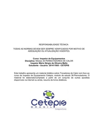 RESPONSABILIDADE TÉCNICA
TODAS AS NORMAS DEVEM SER SEMPRE VERIFICADOS POR MOTIVO DE
ADEQUAÇÃO OU ATUALIZAÇÃO VIGENTES.
Curso: Inspetor de Equipamentos
Disciplina: Módulo 36 PERMUTADORES DE CALOR
Inspetor Mário Sérgio de Oliveira Mello
Estudante - Usuário: 201411005 - CETEPIS
Este trabalho apresenta um material didático sobre Trocadores de Calor com foco ao
curso de Inspetor de Equipamento Cetepis, modulo de estudo 36-Permutadores. O
material foi elaborado/compilado a partir de um conjunto de outras apostilas
disponíveis na internet ou ainda, resumo de livros didáticos.
 