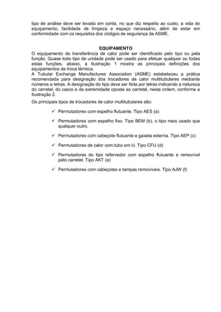 tipo de análise deve ser levado em conta, no que diz respeito ao custo, a vida do
equipamento, facilidade de limpeza e espaço necessário, além de estar em
conformidade com os requisitos dos códigos de segurança da ASME.
EQUIPAMENTO
O equipamento de transferência de calor pode ser identificado pelo tipo ou pela
função. Quase todo tipo de unidade pode ser usado para efetuar qualquer ou todas
estas funções, abaixo, a Ilustração 1 mostra as principais definições dos
equipamentos de troca térmica.
A Tubular Exchange Manufactures Association (ASME) estabeleceu a prática
recomendada para designação dos trocadores de calor multitubulares mediante
números e letras. A designação do tipo deve ser feita por letras indicando a natureza
do carretel, do casco e da extremidade oposta ao carretel, nesta ordem, conforme a
Ilustração 2.
Os principais tipos de trocadores de calor multitubulares são:
 Permutadores com espelho flutuante. Tipo AES (a)
 Permutadores com espelho fixo. Tipo BEM (b), o tipo mais usado que
qualquer outro.
 Permutadores com cabeçote flutuante e gaxeta externa. Tipo AEP (c)
 Permutadores de calor com tubo em U. Tipo CFU (d)
 Permutadores do tipo refervedor com espelho flutuante e removível
pelo carretel. Tipo AKT (e)
 Permutadores com cabeçotes e tampas removíveis. Tipo AJW (f)
 
