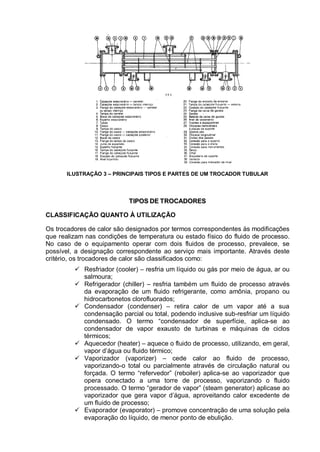 ILUSTRAÇÃO 3 – PRINCIPAIS TIPOS E PARTES DE UM TROCADOR TUBULAR
TTIIPPOOSS DDEE TTRROOCCAADDOORREESS
CLASSIFICAÇÃO QUANTO À UTILIZAÇÃO
Os trocadores de calor são designados por termos correspondentes às modificações
que realizam nas condições de temperatura ou estado físico do fluido de processo.
No caso de o equipamento operar com dois fluidos de processo, prevalece, se
possível, a designação correspondente ao serviço mais importante. Através deste
critério, os trocadores de calor são classificados como:
 Resfriador (cooler) – resfria um líquido ou gás por meio de água, ar ou
salmoura;
 Refrigerador (chiller) – resfria também um fluido de processo através
da evaporação de um fluido refrigerante, como amônia, propano ou
hidrocarbonetos clorofluorados;
 Condensador (condenser) – retira calor de um vapor até a sua
condensação parcial ou total, podendo inclusive sub-resfriar um líquido
condensado. O termo “condensador de superfície, aplica-se ao
condensador de vapor exausto de turbinas e máquinas de ciclos
térmicos;
 Aquecedor (heater) – aquece o fluido de processo, utilizando, em geral,
vapor d’água ou fluido térmico;
 Vaporizador (vaporizer) – cede calor ao fluido de processo,
vaporizando-o total ou parcialmente através de circulação natural ou
forçada. O termo “refervedor” (reboiler) aplica-se ao vaporizador que
opera conectado a uma torre de processo, vaporizando o fluido
processado. O termo “gerador de vapor” (steam generator) aplicase ao
vaporizador que gera vapor d’água, aproveitando calor excedente de
um fluido de processo;
 Evaporador (evaporator) – promove concentração de uma solução pela
evaporação do líquido, de menor ponto de ebulição.
 