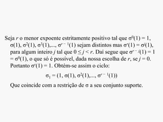 Seja r o menor expoente estritamente positivo tal que σ0(1) = 1,
σ(1), σ2(1), σ3(1),..., σr − 1(1) sejam distintos mas σr(1) = σj(1),
para algum inteiro j tal que 0 ≤ j < r. Daí segue que σr − j(1) = 1
= σ0(1), o que só é possível, dada nossa escolha de r, se j = 0.
Portanto σr(1) = 1. Obtém-se assim o ciclo:
σ1 = (1, σ(1), σ2(1),..., σr − 1(1))
Que coincide com a restrição de σ a seu conjunto suporte.
 