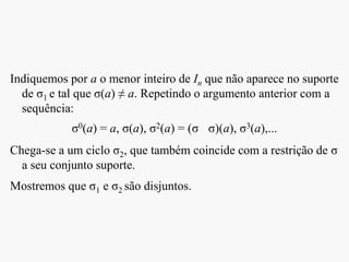 Indiquemos por a o menor inteiro de In que não aparece no suporte
de σ1 e tal que σ(a) ≠ a. Repetindo o argumento anterior com a
sequência:
σ0(a) = a, σ(a), σ2(a) = (σ σ)(a), σ3(a),...
Chega-se a um ciclo σ2, que também coincide com a restrição de σ
a seu conjunto suporte.
Mostremos que σ1 e σ2 são disjuntos.
 