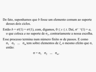 De fato, suponhamos que b fosse um elemento comum ao suporte
desses dois ciclos.
Então b = σt(1) = σs(1), com, digamos, 0 ≤ s ≤ t. Daí, σt − s(1) = a,
o que coloca a no suporte de σ1, contrariamente a nossa escolha.
Esse processo termina num número finito m de passos. E como
σ1 σ2 ... σm tem sobre elementos de In o mesmo efeito que σ,
então:
σ = σ1 σ2 ... σm.
 