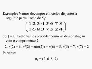 Exemplo: Vamos decompor em ciclos disjuntos a
seguinte permutação de S8:
σ(1) = 1. Então vamos proceder como na demonstração
com o comprimento 2:
2, σ(2) = 6, σ2(2) = σ(σ(2)) = σ(6) = 5, σ(5) = 7, σ(7) = 2
Portanto:
σ1 = (2 6 5 7)
4
8
2
7
5
6
7
5
3
4
8
3
6
2
1
1
 