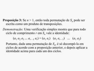 Proposição 3: Se n > 1, então toda permutação de Sn pode ser
escrita como um produto de transposições.
Demonstração: Uma verificação simples mostra que para todo
ciclo de comprimento r em Sn vale a identidade:
(a1 a2 a3 ... ar – 1 ar) = (a1 ar) (a1 ar – 1) ... (a1 a2)
Portanto, dada uma permutação de Sn, é só decompô-la em
ciclos de acordo com a proposição anterior, e depois aplicar a
identidade acima para cada um dos ciclos.
 