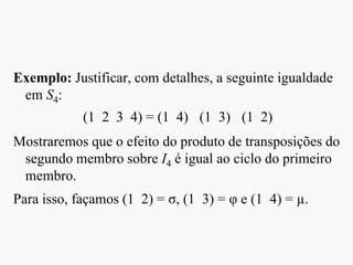 Exemplo: Justificar, com detalhes, a seguinte igualdade
em S4:
(1 2 3 4) = (1 4) (1 3) (1 2)
Mostraremos que o efeito do produto de transposições do
segundo membro sobre I4 é igual ao ciclo do primeiro
membro.
Para isso, façamos (1 2) = σ, (1 3) = φ e (1 4) = µ.
 