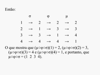 Então:
σ φ µ
1 → 2 → 2 → 2
2 → 1 → 3 → 3
3 → 3 → 1 → 4
4 → 4 → 4 → 1
O que mostra que (µ○φ○σ)(1) = 2, (µ○φ○σ)(2) = 3,
(µ○φ○σ)(3) = 4 e (µ○φ○σ)(4) = 1, e portanto, que
µ○φ○σ = (1 2 3 4).
 