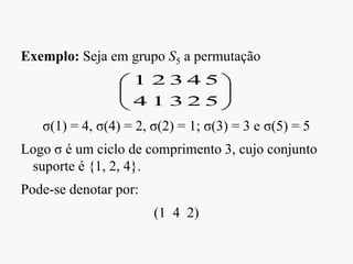 Exemplo: Seja em grupo S5 a permutação
σ(1) = 4, σ(4) = 2, σ(2) = 1; σ(3) = 3 e σ(5) = 5
Logo σ é um ciclo de comprimento 3, cujo conjunto
suporte é {1, 2, 4}.
Pode-se denotar por:
(1 4 2)
5
5
2
4
3
3
1
2
4
1
 