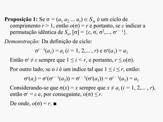 Proposição 1: Se σ = (a1 a2 ... ar) é um ciclo de
comprimento r > 1, então o(σ) = r e portanto, se ε indicar a
permutação idêntica de Sn, [σ] = {ε, σ, σ2,..., σr − 1}.
Demonstração: Da definição de ciclo:
σi − 1(a1) = ai (i = 1, 2,... , r) e σr(a1) = a1
Então σi ≠ ε sempre que 1 ≤ i < r, e portanto, r ≤ o(σ).
Por outro lado, se o i é um índice tal que 1 ≤ i ≤ r, então:
σr(ai) = σr(σi − 1(a1)) = σi − 1(σr(a1)) = σi − 1(a1) = a1
Considerando-se que σ(x) = x sempre que x ≠ ai (i = 1, 2,... , r),
então σr = ε e, por conseguinte, o(σ) ≤ r.
De onde, o(σ) = r. ■
nS
 
