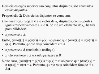 Dois ciclos cujos suportes são conjuntos disjuntos, são chamados
ciclos disjuntos.
Proposição 2: Dois ciclos disjuntos se comutam.
Demonstração: Sejam φ e σ ciclos de Sn disjuntos, com suportes
iguais respectivamente a A e B. Se x é um elemento de In, há três
possibilidades:
• x pertence a A.
Então, (φ○σ)(x) = φ(σ(x)) = φ(x), ao passo que (σ○φ)(x) = σ(φ(x)) =
φ(x). Portanto, φ○σ e σ○φ coincidem em A.
• x pertence a B (raciocínio análogo).
• x não pertence a A e x não pertence a B.
Neste caso, (φ○σ)(x) = φ(σ(x)) = φ(x) = x, ao passo que (σ○φ)(x) =
σ (φ(x)) = φ(x) = x. Portanto, φ○σ e σ○φ coincidem fora de A e
B.■
 