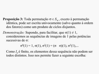 Proposição 3: Toda permutação , exceto à permutação
idêntica, pode ser escrita univocamente (salvo quanto à ordem
dos fatores) como um produto de ciclos disjuntos.
Demonstração: Supondo, para facilitar, que σ(1) ≠ 1,
consideremos as sequências de imagens de 1 pelas potências
sucessivas de σ:
σ0(1) = 1, σ(1), σ2(1) = (σ σ)(1), σ3(1),...
Como In é finito, os elementos dessa sequência não podem ser
todos distintos. Isso nos permite fazer a seguinte escolha:
nS
 