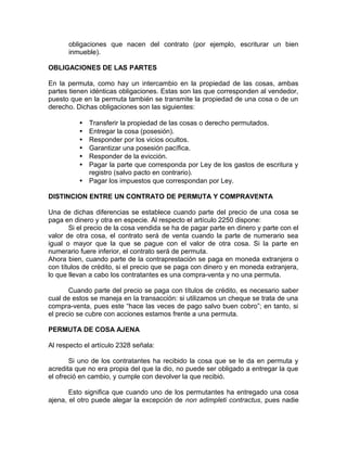 obligaciones que nacen del contrato (por ejemplo, escriturar un bien
inmueble).
OBLIGACIONES DE LAS PARTES
En la permuta, como hay un intercambio en la propiedad de las cosas, ambas
partes tienen idénticas obligaciones. Estas son las que corresponden al vendedor,
puesto que en la permuta también se transmite la propiedad de una cosa o de un
derecho. Dichas obligaciones son las siguientes:
• Transferir la propiedad de las cosas o derecho permutados.
• Entregar la cosa (posesión).
• Responder por los vicios ocultos.
• Garantizar una posesión pacífica.
• Responder de la evicción.
• Pagar la parte que corresponda por Ley de los gastos de escritura y
registro (salvo pacto en contrario).
• Pagar los impuestos que correspondan por Ley.
DISTINCION ENTRE UN CONTRATO DE PERMUTA Y COMPRAVENTA
Una de dichas diferencias se establece cuando parte del precio de una cosa se
paga en dinero y otra en especie. Al respecto el artículo 2250 dispone:
Si el precio de la cosa vendida se ha de pagar parte en dinero y parte con el
valor de otra cosa, el contrato será de venta cuando la parte de numerario sea
igual o mayor que la que se pague con el valor de otra cosa. Si la parte en
numerario fuere inferior, el contrato será de permuta.
Ahora bien, cuando parte de la contraprestación se paga en moneda extranjera o
con títulos de crédito, si el precio que se paga con dinero y en moneda extranjera,
lo que llevan a cabo los contratantes es una compra-venta y no una permuta.
Cuando parte del precio se paga con títulos de crédito, es necesario saber
cual de estos se maneja en la transacción: si utilizamos un cheque se trata de una
compra-venta, pues este “hace las veces de pago salvo buen cobro”; en tanto, si
el precio se cubre con acciones estamos frente a una permuta.
PERMUTA DE COSA AJENA
Al respecto el artículo 2328 señala:
Si uno de los contratantes ha recibido la cosa que se le da en permuta y
acredita que no era propia del que la dio, no puede ser obligado a entregar la que
el ofreció en cambio, y cumple con devolver la que recibió.
Esto significa que cuando uno de los permutantes ha entregado una cosa
ajena, el otro puede alegar la excepción de non adimpleti contractus, pues nadie
 