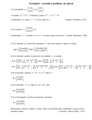 Permutări - exerciții și probleme de sinteză
1. Fie permutările 








3421
1234
 și 








4132
1234
 .
a) Calculați .
2012
2012

  b) Rezolvați ecuația 

 
2013
2014

 x .
c) Demonstrați că ecuația 

20
x nu are soluții în 4
S . (Variante Bacalaureat, 2012)
2. Se consideră 6
245361
123456
S










 .
a) Determinați 1

 . b) Arătați că  și 1

 au același număr de inversiuni. (Variante Bacalaureat, 2009)
3. Să se determine (i, j) astfel încât permutarea  să fie pară, respectiv, impară, în cazurile:
.
4. Să se determine numărul de inversiuni ale permutării  , în cazurile:
5. Să se determine mulțimea S =  
*
| N
n
n

 , știind că
.
6. Să se determine 5
S
X  , știind că X
X 
  , unde
.
7. Să se descompună în produs de transpoziții permutarea
.
8. Determinați numerele naturale n, nenule, pentru care produsul tuturor permutărilor de grad n să fie o
permutare impară. ( Concursul ,,Mircea Ganga’’, 2011)
 