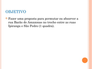 OBJETIVO
   Fazer uma proposta para permutar ou absorver a
    rua Barão do Amazonas no trecho entre as ruas
    Ipiranga...