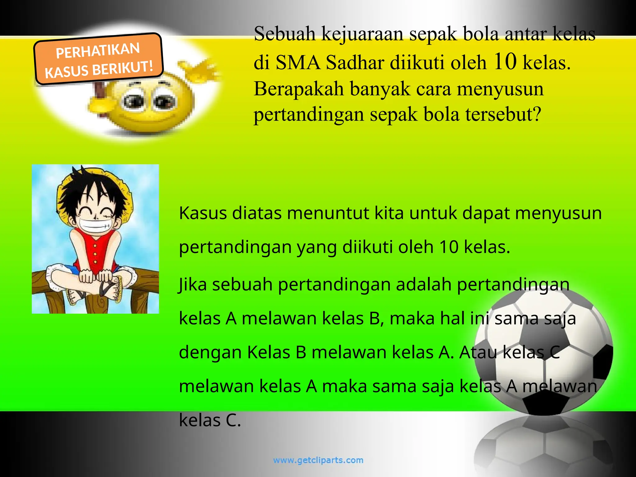 Sebuah kejuaraan sepak bola antar kelas
di SMA Sadhar diikuti oleh 10 kelas.
Berapakah banyak cara menyusun
pertandingan sepak bola tersebut?
PERHATIKAN
KASUS BERIKUT!
Kasus diatas menuntut kita untuk dapat menyusun
pertandingan yang diikuti oleh 10 kelas.
Jika sebuah pertandingan adalah pertandingan
kelas A melawan kelas B, maka hal ini sama saja
dengan Kelas B melawan kelas A. Atau kelas C
melawan kelas A maka sama saja kelas A melawan
kelas C.
 