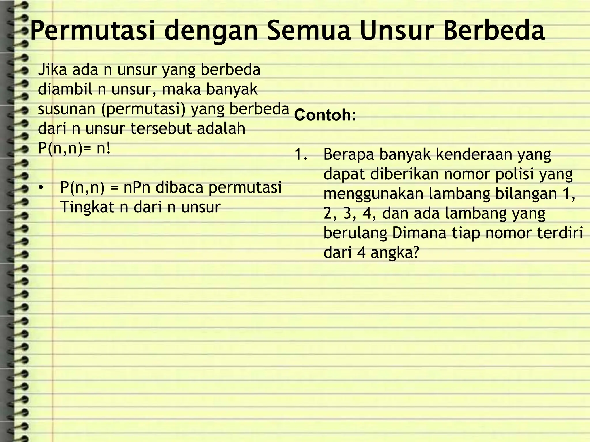Permutasi dengan Semua Unsur Berbeda
Jika ada n unsur yang berbeda
diambil n unsur, maka banyak
susunan (permutasi) yang berbeda
dari n unsur tersebut adalah
P(n,n)= n!
• P(n,n) = nPn dibaca permutasi
Tingkat n dari n unsur
Contoh:
1. Berapa banyak kenderaan yang
dapat diberikan nomor polisi yang
menggunakan lambang bilangan 1,
2, 3, 4, dan ada lambang yang
berulang Dimana tiap nomor terdiri
dari 4 angka?
 