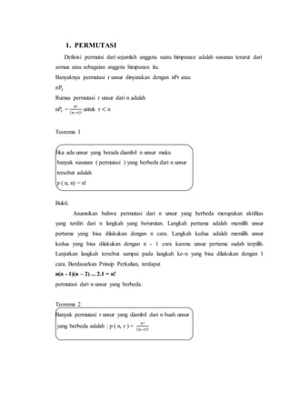 1. PERMUTASI 
Definisi permutsi dari sejumlah anggota suatu himpunan adalah susunan terurut dari 
semua atau sebagaian anggota himpunan itu. 
Banyaknya permutasi r unsur dinyatakan dengan nPr atau 
nPr 
Rumus permutasi r unsur dari n adalah 
n푃푟 = 
n! 
(n−r)! 
untuk r < n 
Teorema 1 
Jika ada unsur yang berada diambil n unsur maka 
banyak susunan ( permutasi ) yang berbeda dari n unsur 
tersebut adalah 
p ( n, n) = n! 
Bukti. 
Asumsikan bahwa permutasi dari n unsur yang berbeda merupakan aktifitas 
yang terdiri dari n langkah yang berurutan. Langkah pertama adalah memilih unsur 
pertama yang bisa dilakukan dengan n cara. Langkah kedua adalah memilih unsur 
kedua yang bisa dilakukan dengan n - 1 cara karena unsur pertama sudah terpilih. 
Lanjutkan langkah tersebut sampai pada langkah ke-n yang bisa dilakukan dengan 1 
cara. Berdasarkan Prinsip Perkalian, terdapat 
n(n - 1)(n – 2) ... 2.1 = n! 
permutasi dari n unsur yang berbeda. 
Teorema 2 
Banyak permutasi r unsur yang diambil dari n buah unsur 
yang berbeda adalah : p ( n, r ) = 
n ! 
(n−r)! 
 