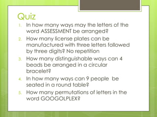 Quiz
1. In how many ways may the letters of the
word ASSESSMENT be arranged?
2. How many license plates can be
manufactured with three letters followed
by three digits? No repetition
3. How many distinguishable ways can 4
beads be arranged in a circular
bracelet?
4. In how many ways can 9 people be
seated in a round table?
5. How many permutations of letters in the
word GOOGOLPLEX?
 