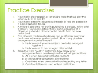 Practice Exercises
1. How many ordered pairs of letters are there that use only the
letters A, B, C, D, and E?
2. How many different sequences of heads or tails are possible if
a coin is flipped 8 times?
3. A model is selecting her outfits purchased 5 blouses, 4 skirts and
3 blazers. How many different new outfits consisting of a
blouse, a skirt and a blazer can she create from her new
collection?
4. Five different mathematics books and six different grammar
books are to be arranged on a shelf. How many possible
arrangements can be made if
a. the books on the same subjects are to be arranged
together?
b. the books are to be arranged alternately?
5. From the word “ALERT,” determine how many letter
arrangements are possible given the following conditions:
a. All 5 letters are used without restrictions
b. all vowels and consonants are together
c. Only three letters are used without repeating any letter.
d. Only four letters are used without restrictions.
 