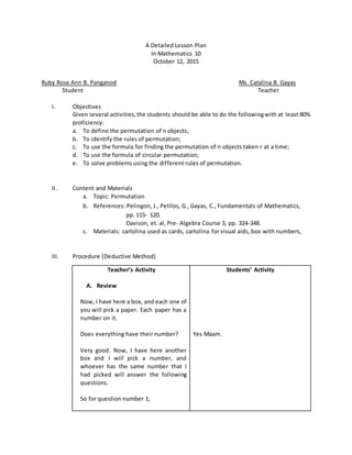 A Detailed Lesson Plan
In Mathematics 10
October 12, 2015
Ruby Rose Ann B. Panganod Ms. Catalina B. Gayas
Student Teacher
I. Objectives
Given several activities,the students should be able to do the followingwith at least 80%
proficiency:
a. To define the permutation of n objects;
b. To identify the rules of permutation;
c. To use the formula for finding the permutation of n objects taken r at a time;
d. To use the formula of circular permutation;
e. To solve problems using the different rules of permutation.
II. Content and Materials
a. Topic: Permutation
b. References: Pelingon, J., Petilos, G., Gayas, C., Fundamentals of Mathematics,
pp. 115- 120.
Davison, et. al, Pre- Algebra Course 3, pp. 324-348.
c. Materials: cartolina used as cards, cartolina for visual aids, box with numbers,
III. Procedure (Deductive Method)
Teacher’s Activity
A. Review
Now, I have here a box, and each one of
you will pick a paper. Each paper has a
number on it.
Does everything have their number?
Very good. Now, I have here another
box and I will pick a number, and
whoever has the same number that I
had picked will answer the following
questions.
So for question number 1;
Students’ Activity
Yes Maam.
 