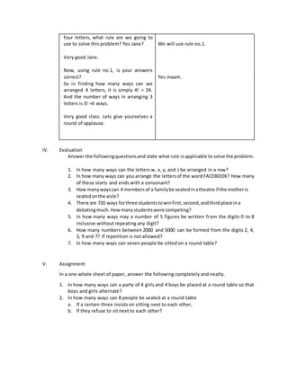 four letters, what rule are we going to
use to solve this problem? Yes Jane?
Very good Jane.
Now, using rule no.1, is your answers
correct?
So in finding how many ways can we
arranged 4 letters, it is simply 4! = 24.
And the number of ways in arranging 3
letters is 3! =6 ways.
Very good class. Lets give yourselves a
round of applause.
We will use rule no.1.
Yes maam.
IV. Evaluation
Answer the followingquestionsand state what rule is applicable to solve the problem.
1. In how many ways can the letters w, x, y, and z be arranged in a row?
2. In how many ways can you arrange the lettersof the word FACEBOOK? How many
of these starts and ends with a consonant?
3. How manywayscan 4 membersof a familybe seatedinatheatre if the motheris
seatedonthe aisle?
4. There are 720 ways forthree studentstowinfirst,second,andthirdplace ina
debatingmuch.Howmanystudentswere competing?
5. In how many ways may a number of 5 figures be written from the digits 0 to 8
inclusive without repeating any digit?
6. How many numbers between 2000 and 5000 can be formed from the digits 2, 4,
3, 9 and 7? If repetition is not allowed?
7. In how many ways can seven people be sitted on a round table?
V. Assignment
In a one whole sheet of paper, answer the following completely and neatly.
1. In how many ways can a party of 4 girls and 4 boys be placed at a round table so that
boys and girls alternate?
2. In how many ways can 8 people be seated at a round table
a. If a certain three insists on sitting next to each other,
b. If they refuse to sit next to each other?
 