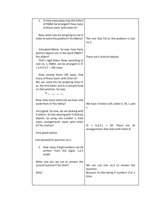 1. In how many ways may the letters
of EMAIL be arranged? How many
of these starts with letter A?
Now, what rule are we going to use in
order to solve thisproblem? Yes Maine?
Very good Maine. So now, how many
distinct objects are in the word EMAIL?
Yes Alden?
That’s right Alden. Now, according to
rule no. 1, EMAIL can be arranged in 5!
= 5.4.3.2.1 = 120 ways.
Now, among these 120 ways, how
many of these starts with letter A?
We can solve this by assigning letter A
as the first letter,and A is already fixed
on that position. So now,
A __ __ __ __
Now, how many lettersdo we have now
aside from A? Yes Nikka?
Very good. So now, we are dealing with
4 letters. Its like dealing with 4 distinct
objects. So using rule number 1, how
many arrangements starts with letter
A? Yes Joshua?
Very good Joshua.
Lets proceed to question no.2.
2. How many 3 digitnumbers can be
written from the digits 1,2,3
and4?
What rule can we use to answer the
second question? Yes Roel?
Why?
The rule that fits to the problem is rule
no.1.
There are 5 distinct objects.
We have 4 letters left.Letter E, M, I, and
L.
4! = 4.3.2.1 = 24. There are 24
arrangements that start with letter A.
We can use rule no.2 to answer the
question.
Because its like taking 4 numbers 3 at a
time.
 