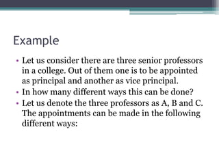 Example
• Let us consider there are three senior professors
in a college. Out of them one is to be appointed
as principal and another as vice principal.
• In how many different ways this can be done?
• Let us denote the three professors as A, B and C.
The appointments can be made in the following
different ways:
 