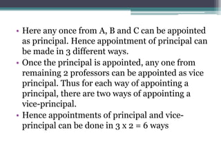 • Here any once from A, B and C can be appointed
as principal. Hence appointment of principal can
be made in 3 different ways.
• Once the principal is appointed, any one from
remaining 2 professors can be appointed as vice
principal. Thus for each way of appointing a
principal, there are two ways of appointing a
vice-principal.
• Hence appointments of principal and vice-
principal can be done in 3 x 2 = 6 ways
 