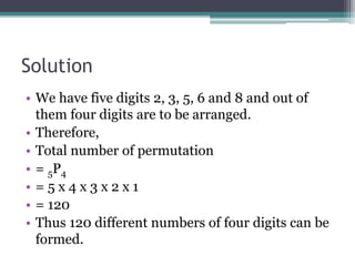 Solution
• We have five digits 2, 3, 5, 6 and 8 and out of
them four digits are to be arranged.
• Therefore,
• Total number of permutation
• = 5P4
• = 5 x 4 x 3 x 2 x 1
• = 120
• Thus 120 different numbers of four digits can be
formed.
 