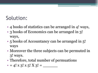 Solution:
• 4 books of statistics can be arranged in 4! ways,
• 3 books of Economics can be arranged in 3!
ways,
• 5 books of Accountancy can be arranged in 5!
ways
• Moreover the three subjects can be permuted in
3! ways.
• Therefore, total number of permuations
• = 4! x 3! x 5! X 3! = ______
 