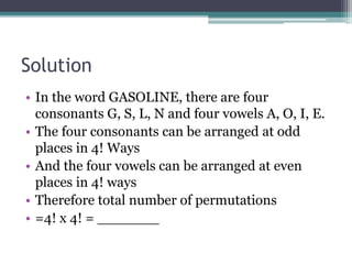 Solution
• In the word GASOLINE, there are four
consonants G, S, L, N and four vowels A, O, I, E.
• The four consonants can be arranged at odd
places in 4! Ways
• And the four vowels can be arranged at even
places in 4! ways
• Therefore total number of permutations
• =4! x 4! = _______
 