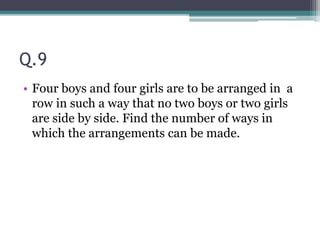 Q.9
• Four boys and four girls are to be arranged in a
row in such a way that no two boys or two girls
are side by side. Find the number of ways in
which the arrangements can be made.
 