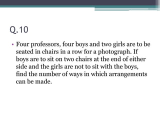 Q.10
• Four professors, four boys and two girls are to be
seated in chairs in a row for a photograph. If
boys are to sit on two chairs at the end of either
side and the girls are not to sit with the boys,
find the number of ways in which arrangements
can be made.
 