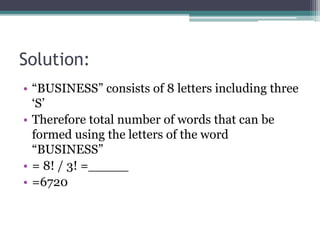 Solution:
• “BUSINESS” consists of 8 letters including three
‘S’
• Therefore total number of words that can be
formed using the letters of the word
“BUSINESS”
• = 8! / 3! =_____
• =6720
 