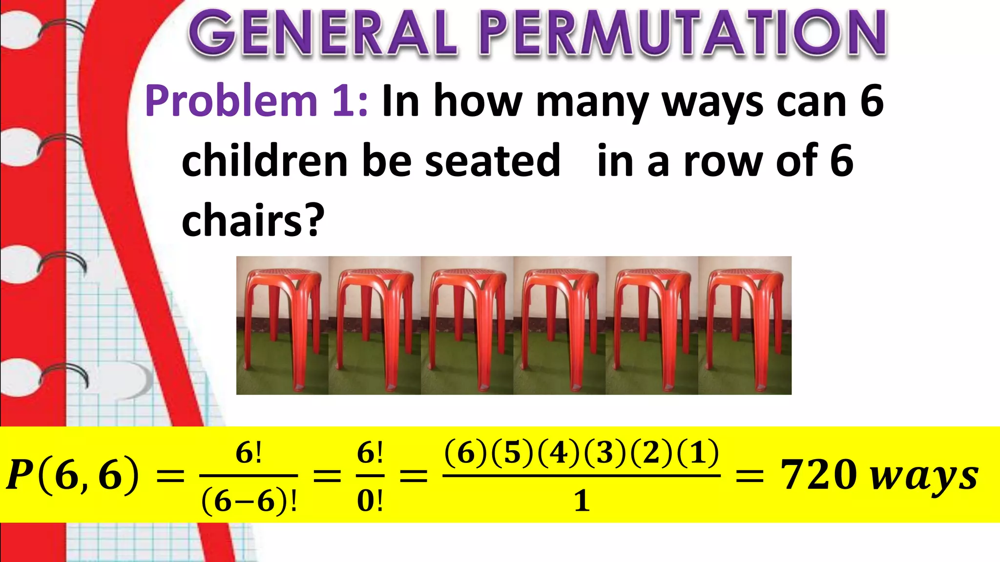 Problem 1: In how many ways can 6
children be seated in a row of 6
chairs?
𝑷 𝟔, 𝟔 =
𝟔!
𝟔−𝟔 !
=
𝟔!
𝟎!
=
𝟔 𝟓 𝟒 𝟑 𝟐 𝟏
𝟏
= 𝟕𝟐𝟎 𝒘𝒂𝒚𝒔
 