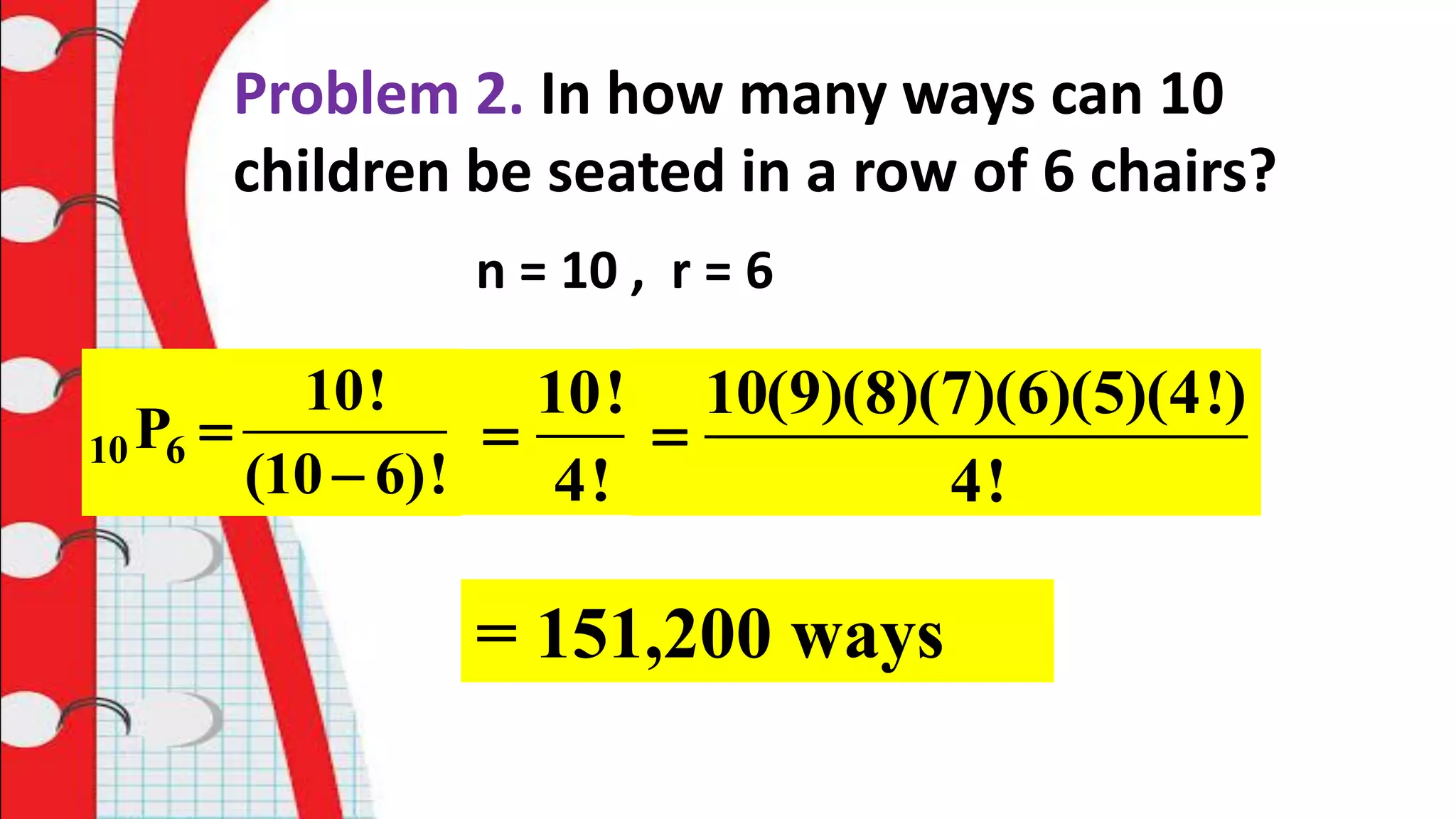Problem 2. In how many ways can 10
children be seated in a row of 6 chairs?
n = 10 , r = 6
10 6
10!
P
(10 6)!


10!
4!

10(9)(8)(7)(6)(5)(4!)
4!

= 151,200 ways
 