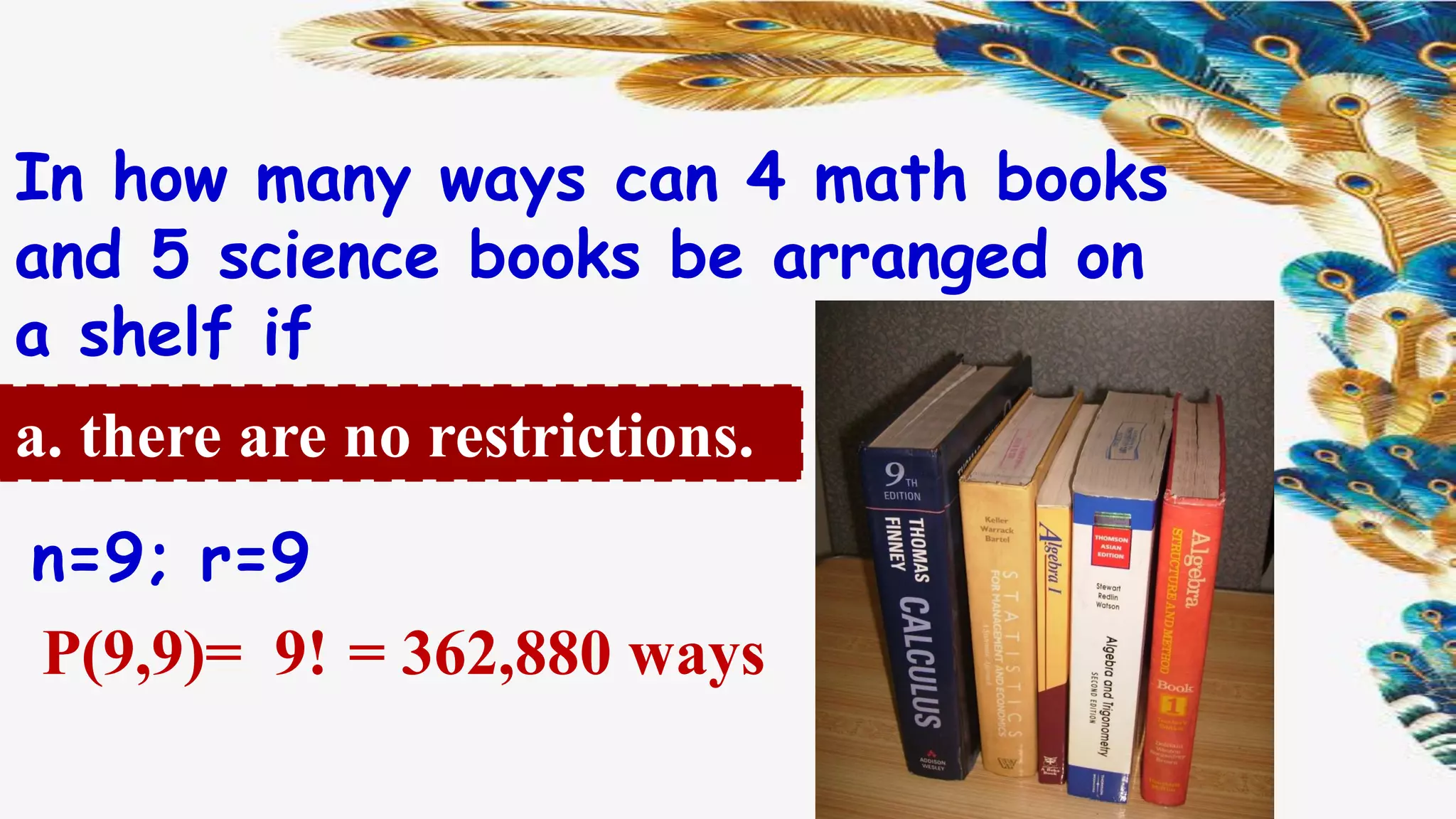 In how many ways can 4 math books
and 5 science books be arranged on
a shelf if
a. there are no restrictions.
= 362,880 waysP(9,9)= 9!
n=9; r=9
 