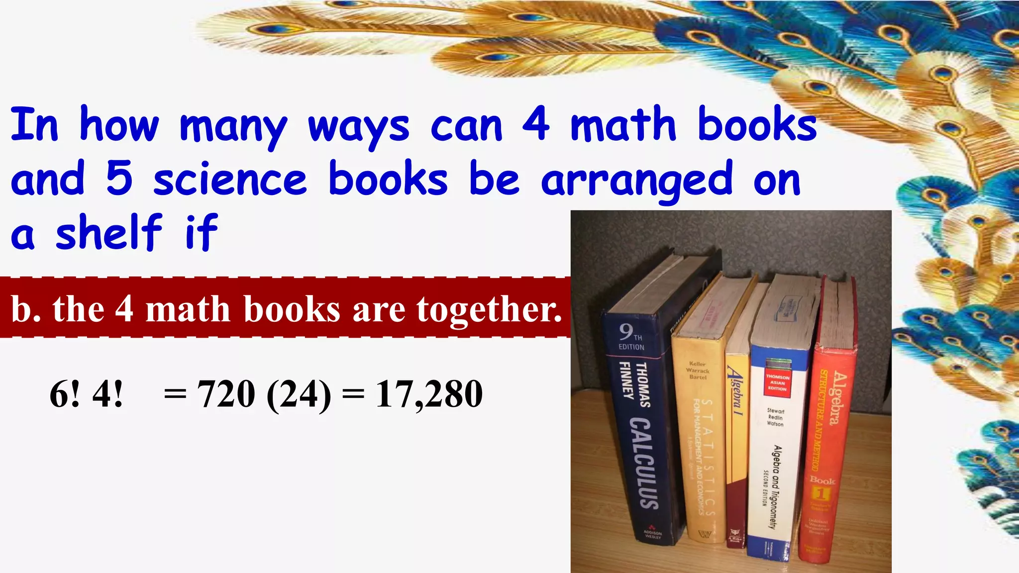 In how many ways can 4 math books
and 5 science books be arranged on
a shelf if
b. the 4 math books are together.
= 720 (24) = 17,2806! 4!
 